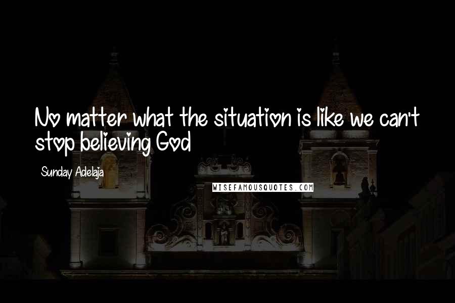 Sunday Adelaja Quotes: No matter what the situation is like we can't stop believing God