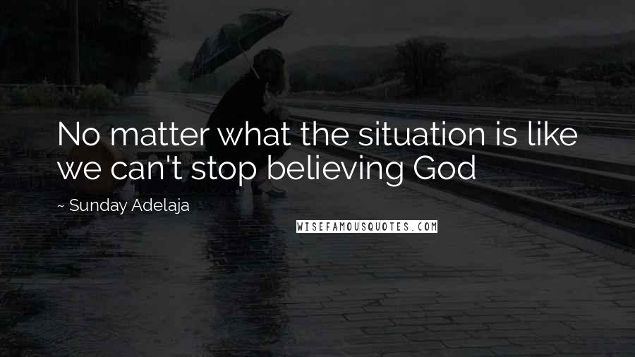 Sunday Adelaja Quotes: No matter what the situation is like we can't stop believing God
