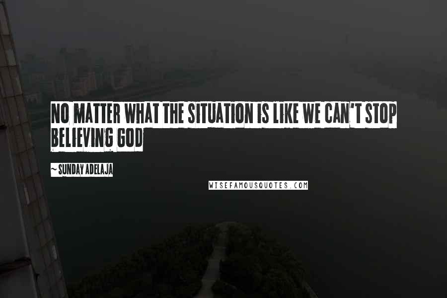 Sunday Adelaja Quotes: No matter what the situation is like we can't stop believing God