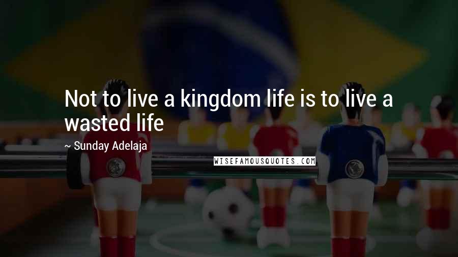 Sunday Adelaja Quotes: Not to live a kingdom life is to live a wasted life