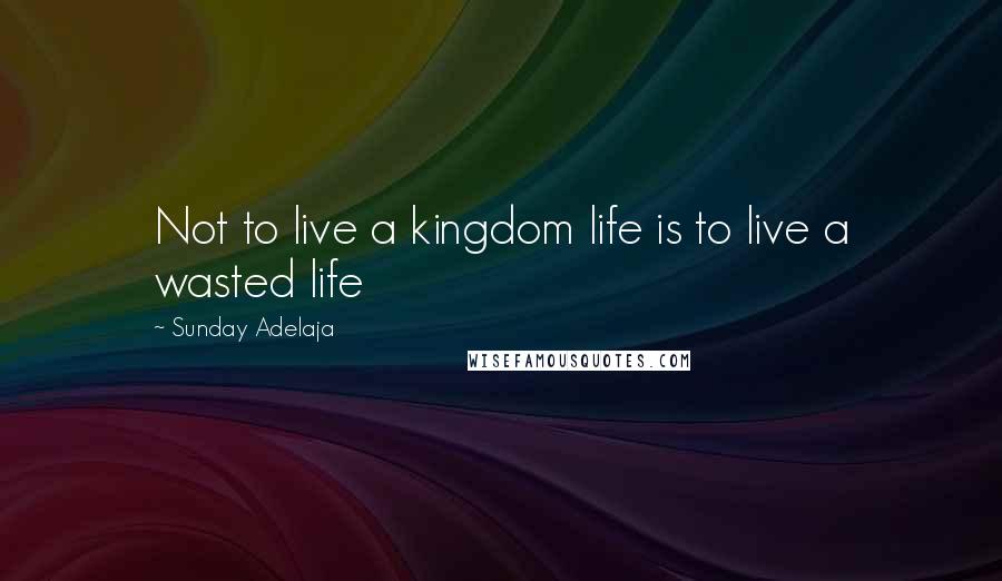 Sunday Adelaja Quotes: Not to live a kingdom life is to live a wasted life