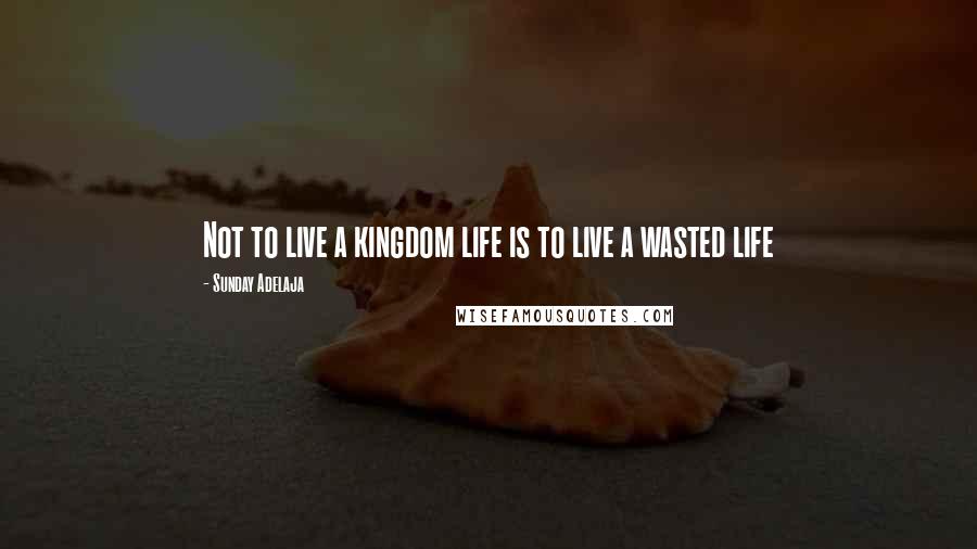 Sunday Adelaja Quotes: Not to live a kingdom life is to live a wasted life