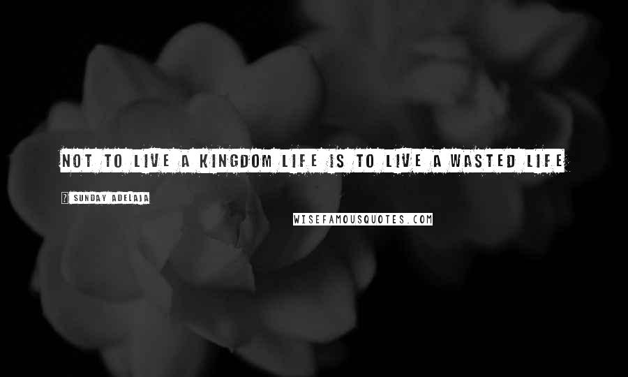 Sunday Adelaja Quotes: Not to live a kingdom life is to live a wasted life