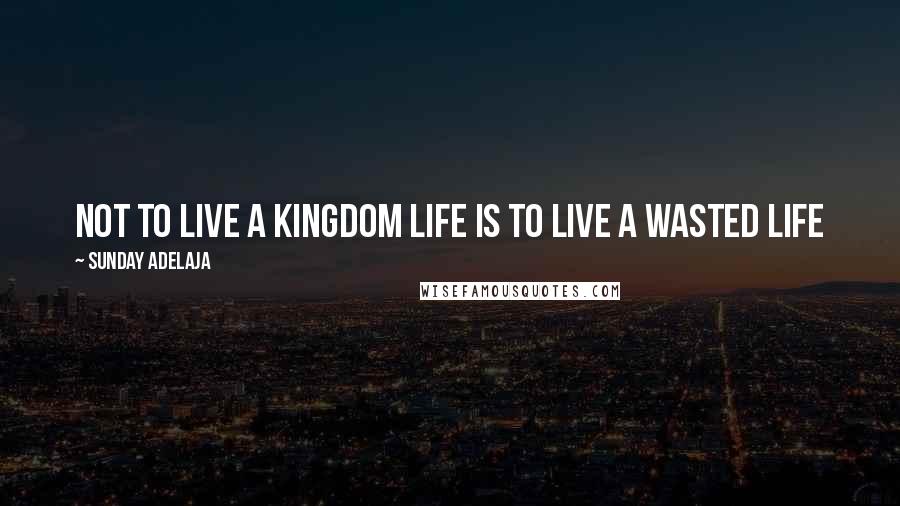 Sunday Adelaja Quotes: Not to live a kingdom life is to live a wasted life