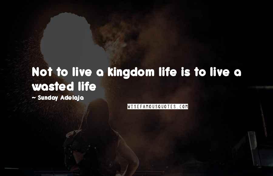 Sunday Adelaja Quotes: Not to live a kingdom life is to live a wasted life