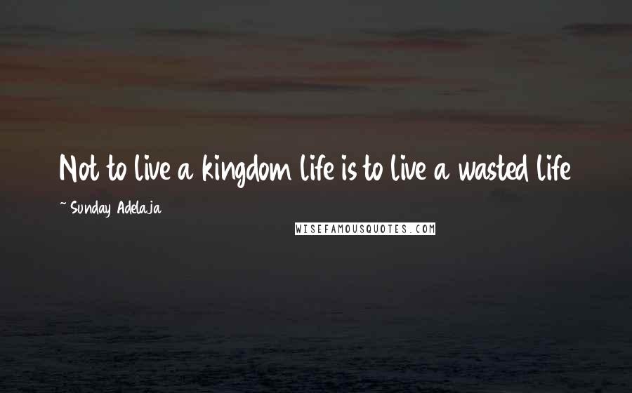 Sunday Adelaja Quotes: Not to live a kingdom life is to live a wasted life