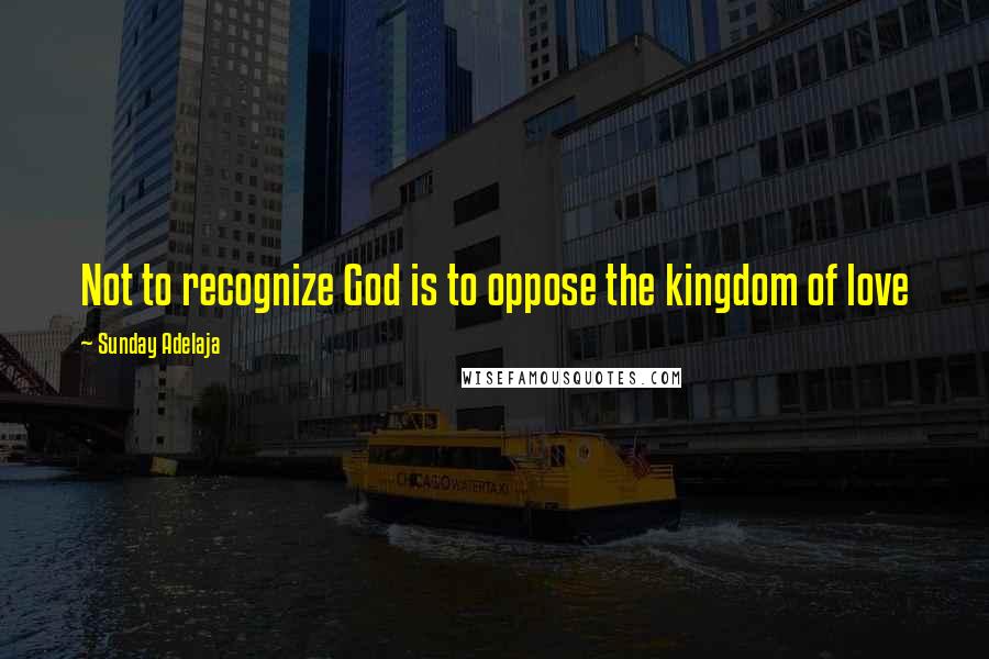 Sunday Adelaja Quotes: Not to recognize God is to oppose the kingdom of love