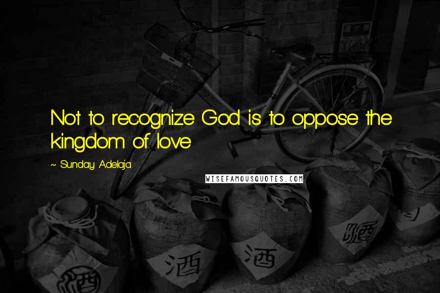 Sunday Adelaja Quotes: Not to recognize God is to oppose the kingdom of love