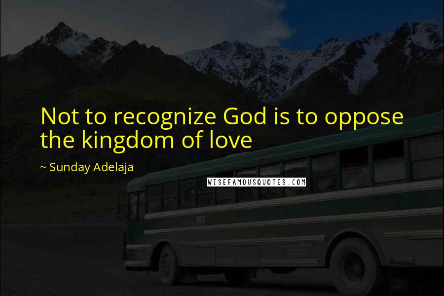 Sunday Adelaja Quotes: Not to recognize God is to oppose the kingdom of love