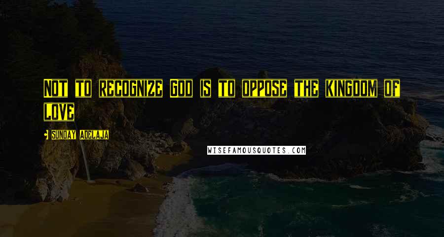 Sunday Adelaja Quotes: Not to recognize God is to oppose the kingdom of love