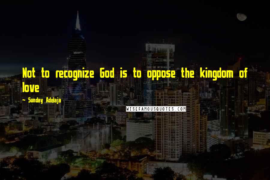 Sunday Adelaja Quotes: Not to recognize God is to oppose the kingdom of love