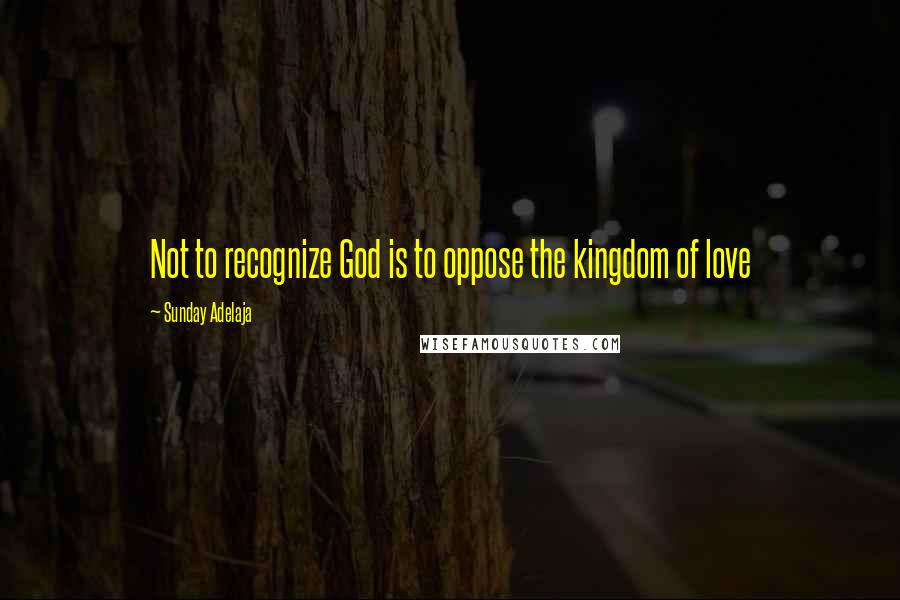 Sunday Adelaja Quotes: Not to recognize God is to oppose the kingdom of love