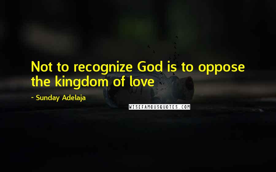 Sunday Adelaja Quotes: Not to recognize God is to oppose the kingdom of love