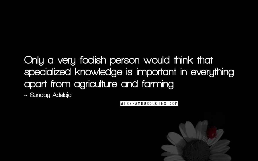 Sunday Adelaja Quotes: Only a very foolish person would think that specialized knowledge is important in everything apart from agriculture and farming