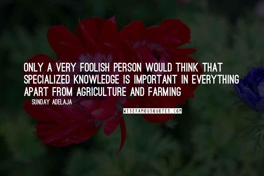 Sunday Adelaja Quotes: Only a very foolish person would think that specialized knowledge is important in everything apart from agriculture and farming