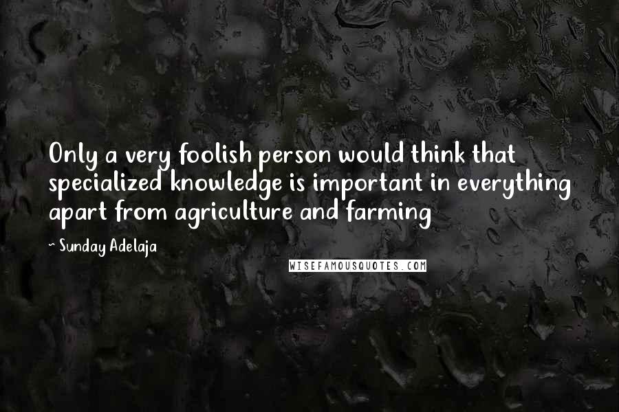 Sunday Adelaja Quotes: Only a very foolish person would think that specialized knowledge is important in everything apart from agriculture and farming