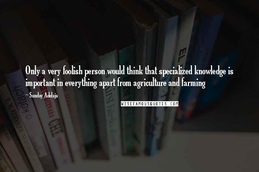 Sunday Adelaja Quotes: Only a very foolish person would think that specialized knowledge is important in everything apart from agriculture and farming