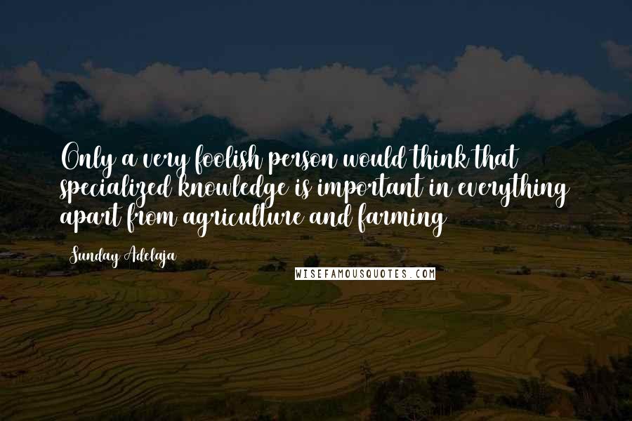 Sunday Adelaja Quotes: Only a very foolish person would think that specialized knowledge is important in everything apart from agriculture and farming