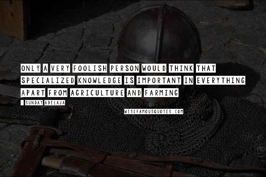 Sunday Adelaja Quotes: Only a very foolish person would think that specialized knowledge is important in everything apart from agriculture and farming