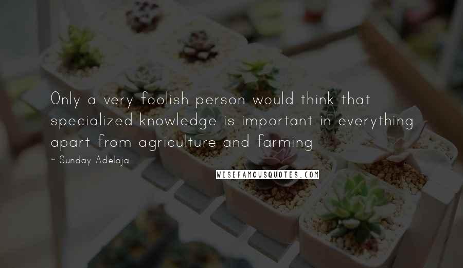 Sunday Adelaja Quotes: Only a very foolish person would think that specialized knowledge is important in everything apart from agriculture and farming
