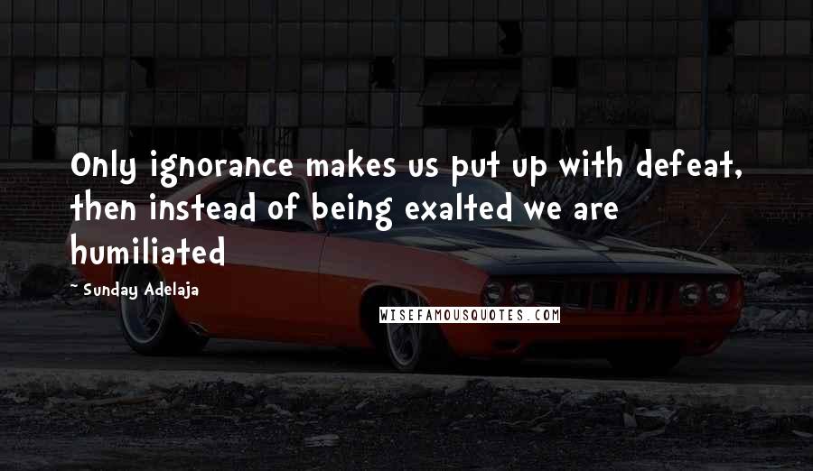 Sunday Adelaja Quotes: Only ignorance makes us put up with defeat, then instead of being exalted we are humiliated