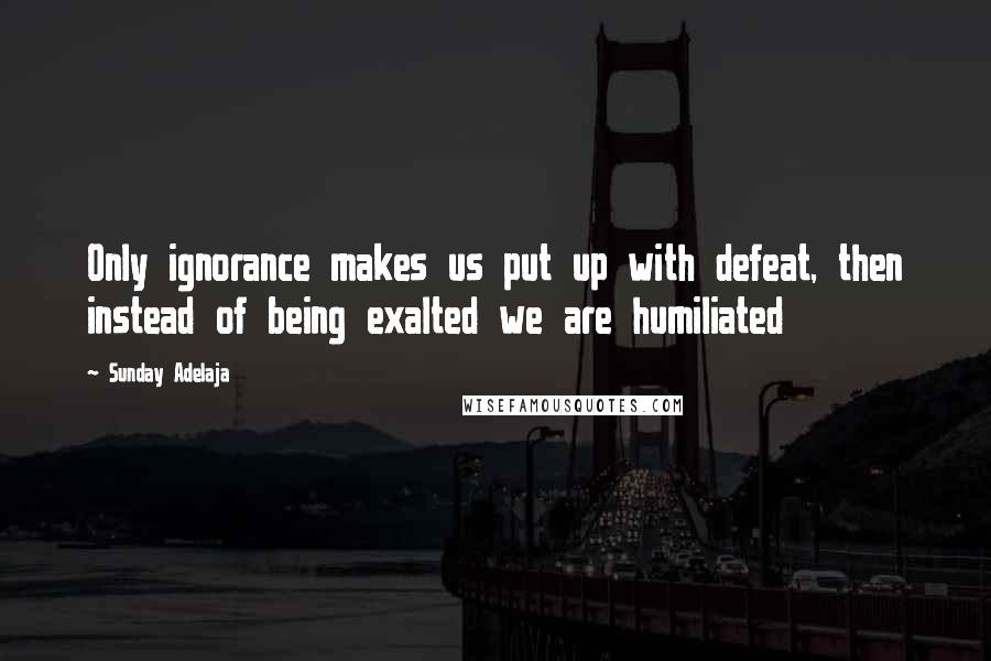 Sunday Adelaja Quotes: Only ignorance makes us put up with defeat, then instead of being exalted we are humiliated