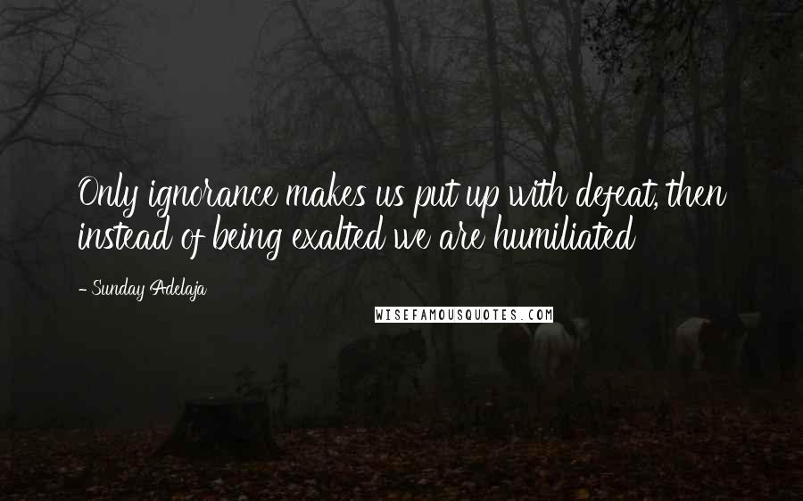 Sunday Adelaja Quotes: Only ignorance makes us put up with defeat, then instead of being exalted we are humiliated