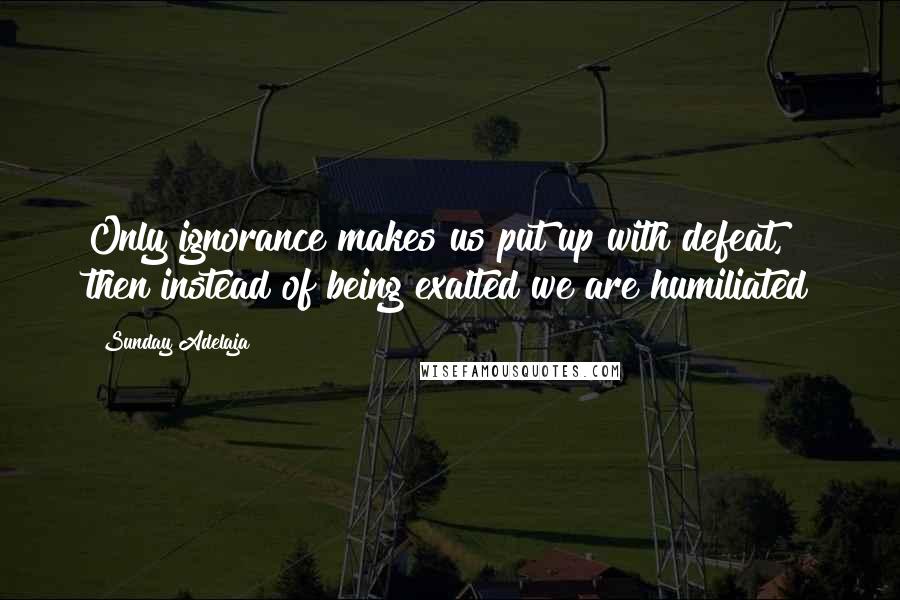 Sunday Adelaja Quotes: Only ignorance makes us put up with defeat, then instead of being exalted we are humiliated
