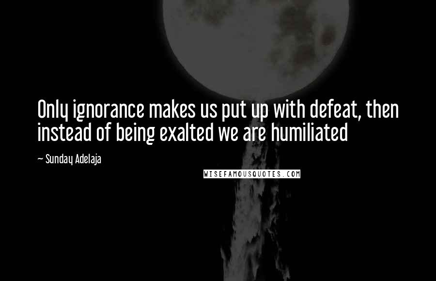 Sunday Adelaja Quotes: Only ignorance makes us put up with defeat, then instead of being exalted we are humiliated