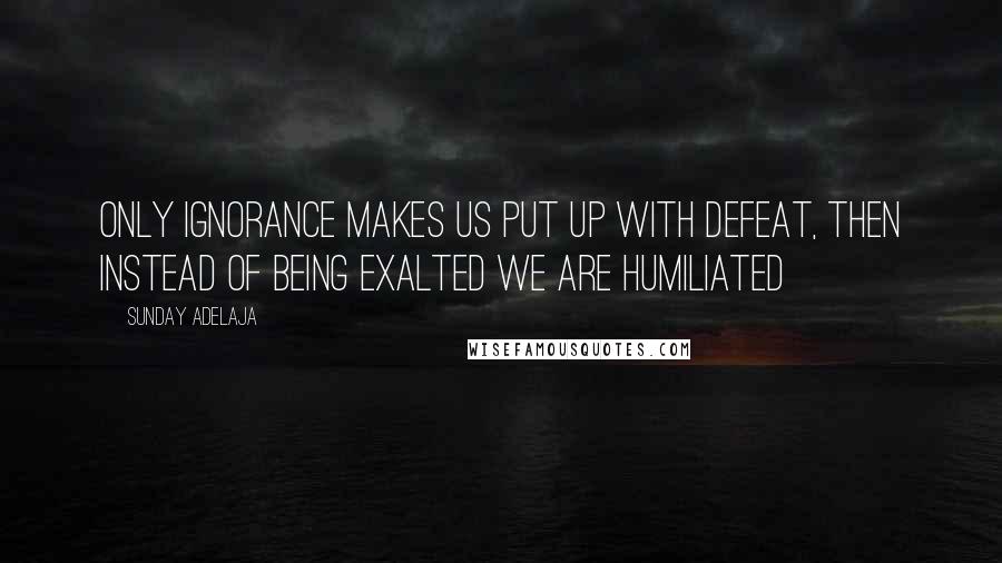 Sunday Adelaja Quotes: Only ignorance makes us put up with defeat, then instead of being exalted we are humiliated