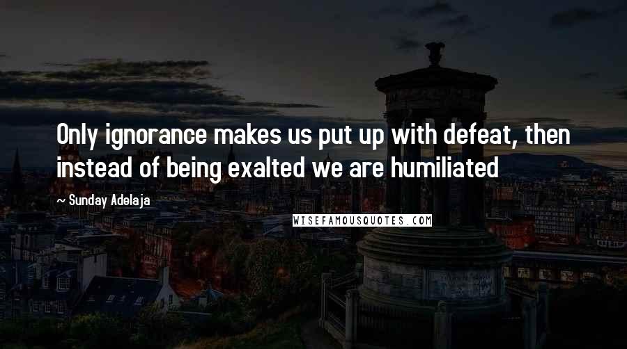 Sunday Adelaja Quotes: Only ignorance makes us put up with defeat, then instead of being exalted we are humiliated