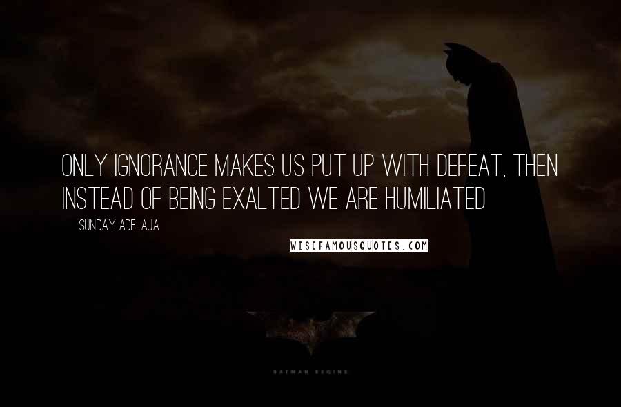 Sunday Adelaja Quotes: Only ignorance makes us put up with defeat, then instead of being exalted we are humiliated