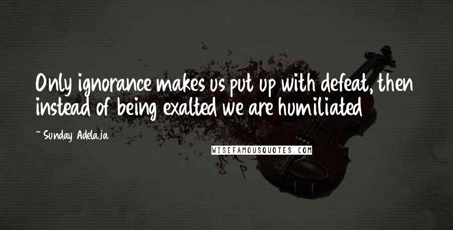 Sunday Adelaja Quotes: Only ignorance makes us put up with defeat, then instead of being exalted we are humiliated