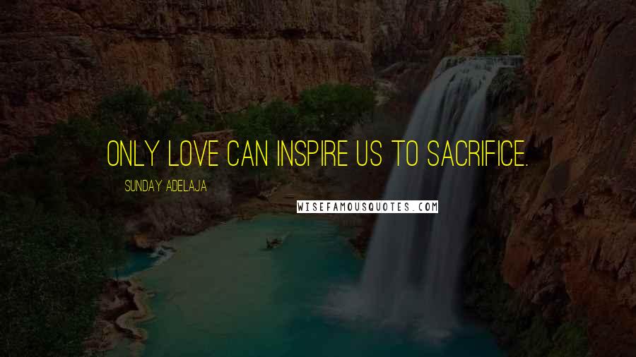Sunday Adelaja Quotes: Only love can inspire us to sacrifice.