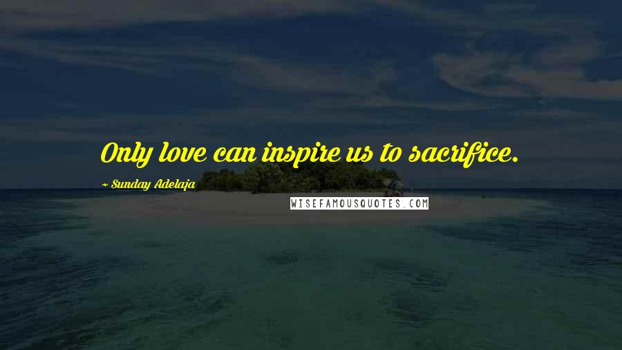 Sunday Adelaja Quotes: Only love can inspire us to sacrifice.