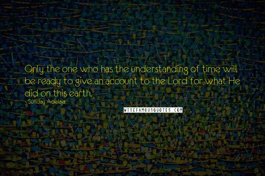 Sunday Adelaja Quotes: Only the one who has the understanding of time will be ready to give an account to the Lord for what He did on this earth.