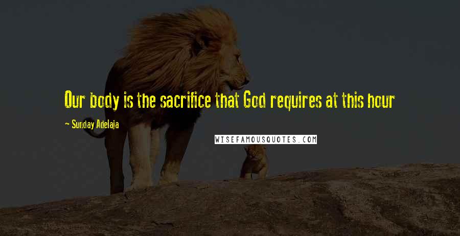 Sunday Adelaja Quotes: Our body is the sacrifice that God requires at this hour