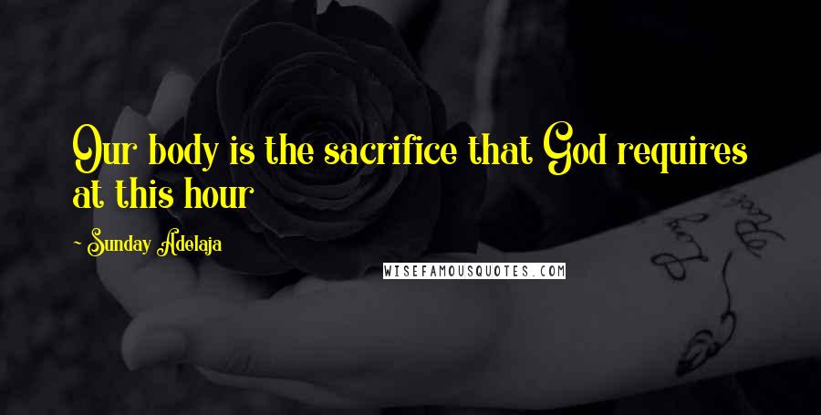 Sunday Adelaja Quotes: Our body is the sacrifice that God requires at this hour