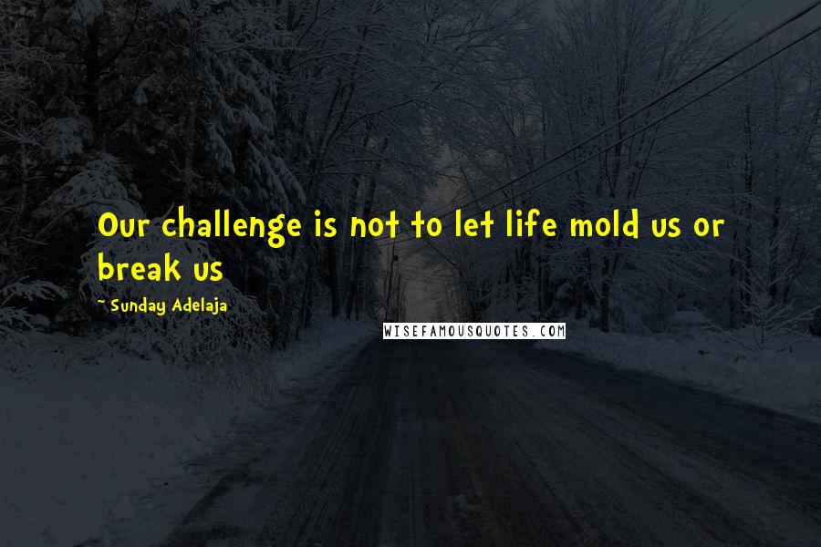 Sunday Adelaja Quotes: Our challenge is not to let life mold us or break us