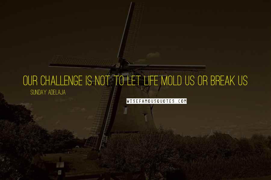 Sunday Adelaja Quotes: Our challenge is not to let life mold us or break us