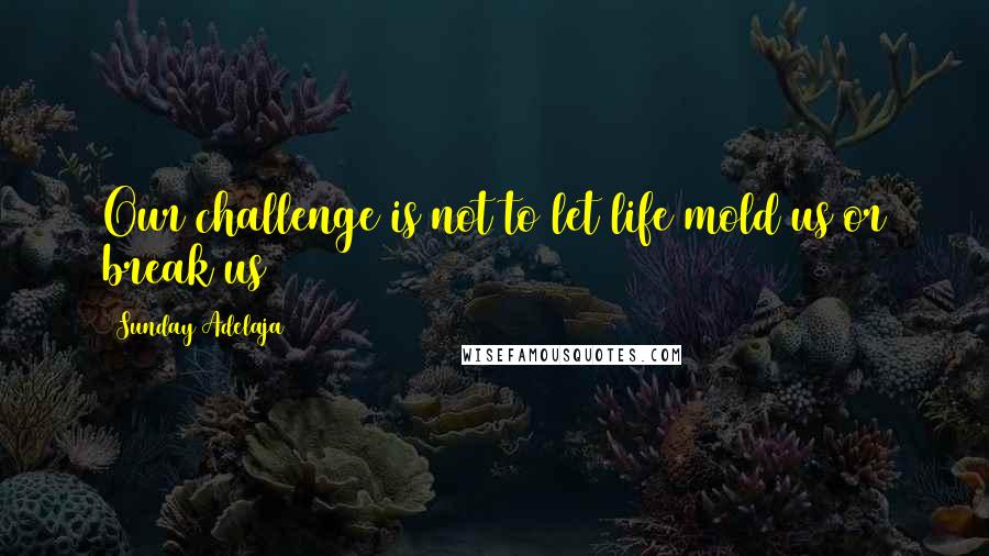 Sunday Adelaja Quotes: Our challenge is not to let life mold us or break us