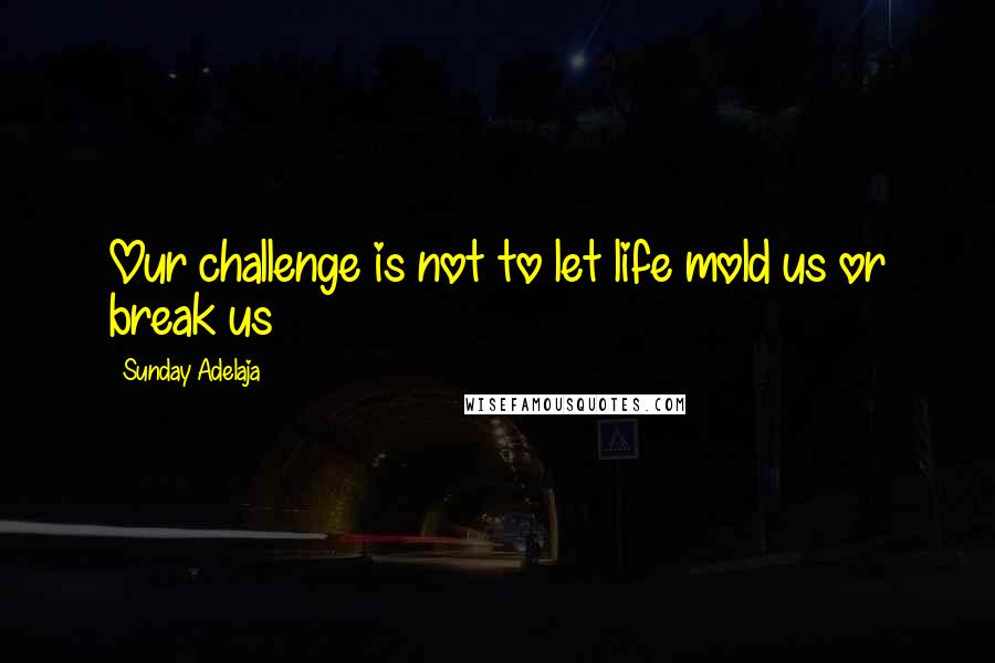 Sunday Adelaja Quotes: Our challenge is not to let life mold us or break us