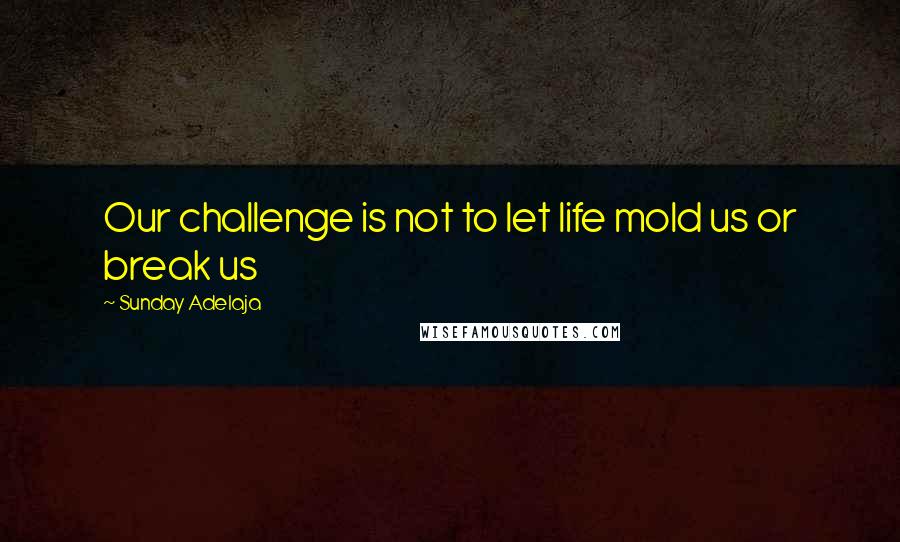 Sunday Adelaja Quotes: Our challenge is not to let life mold us or break us