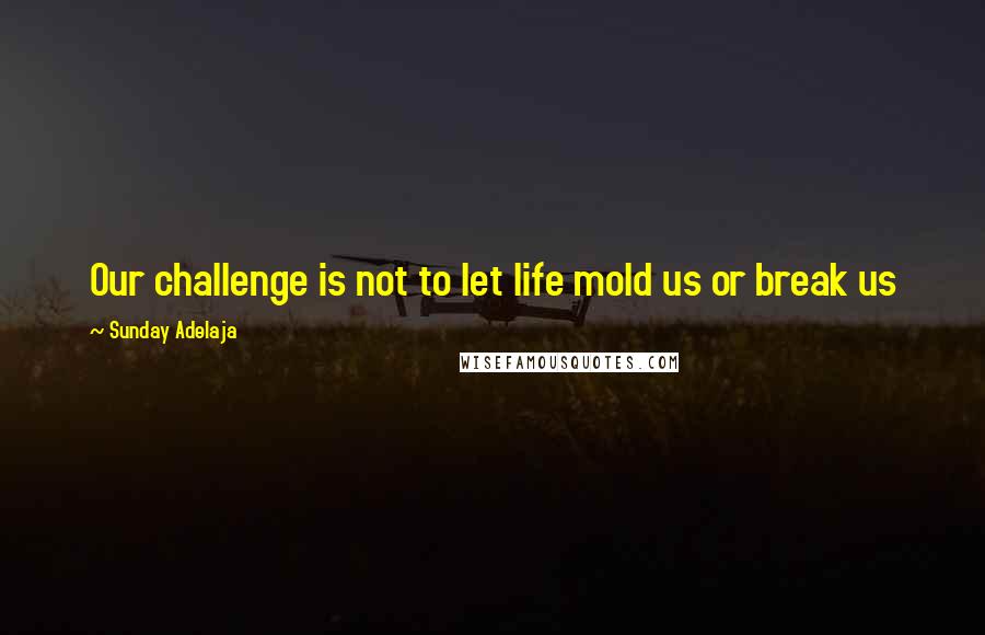 Sunday Adelaja Quotes: Our challenge is not to let life mold us or break us