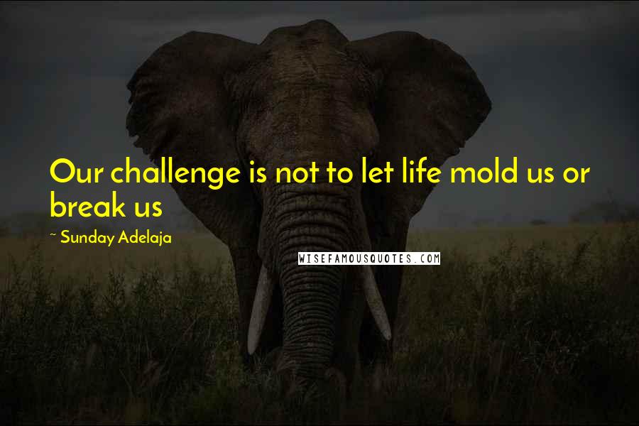 Sunday Adelaja Quotes: Our challenge is not to let life mold us or break us