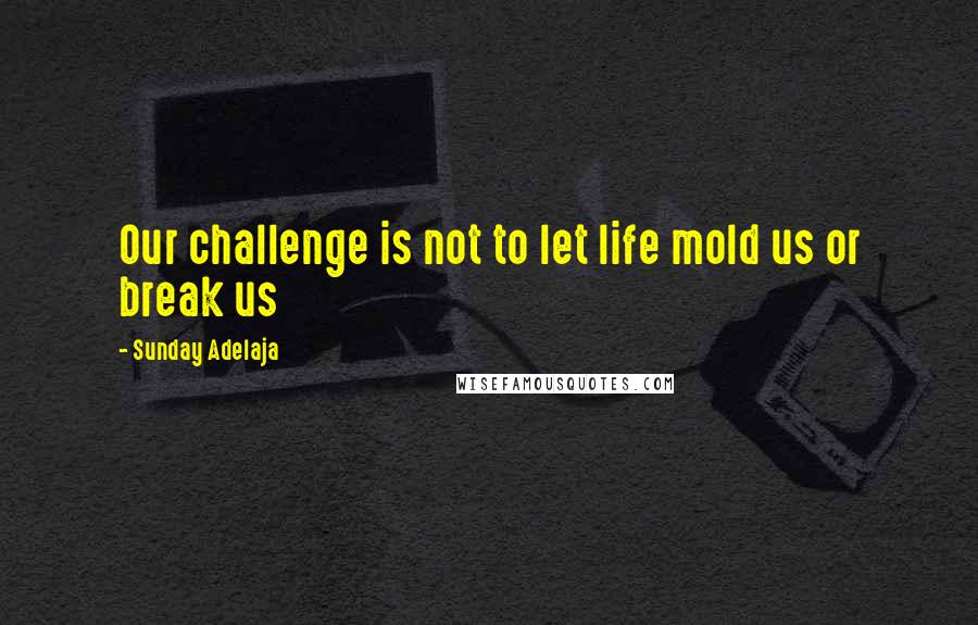 Sunday Adelaja Quotes: Our challenge is not to let life mold us or break us