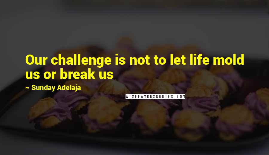 Sunday Adelaja Quotes: Our challenge is not to let life mold us or break us