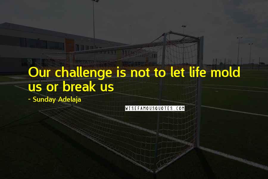 Sunday Adelaja Quotes: Our challenge is not to let life mold us or break us