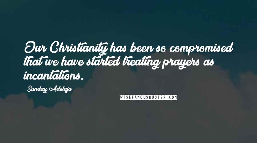 Sunday Adelaja Quotes: Our Christianity has been so compromised that we have started treating prayers as incantations.