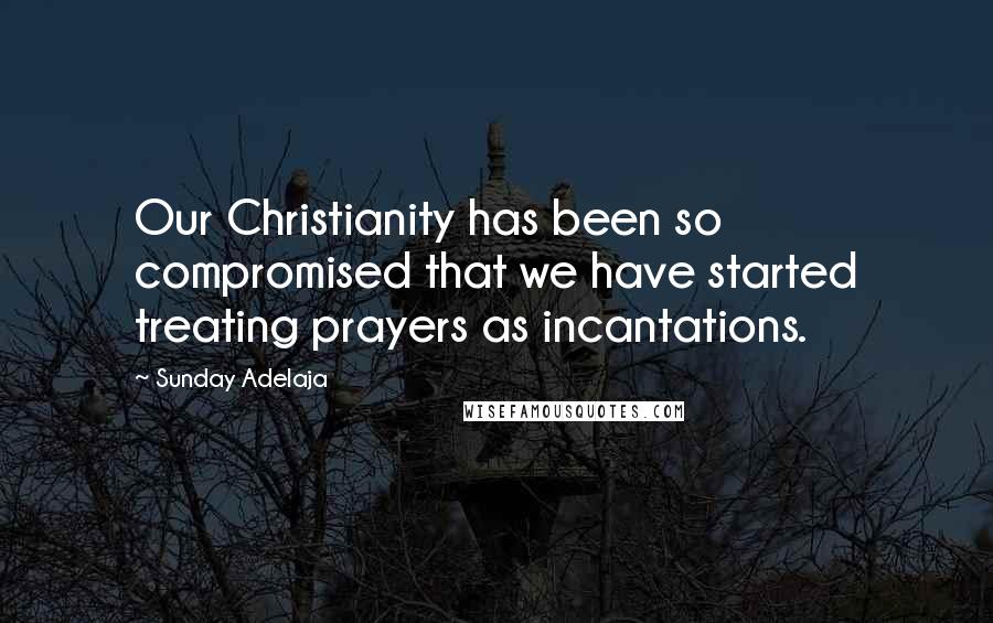 Sunday Adelaja Quotes: Our Christianity has been so compromised that we have started treating prayers as incantations.